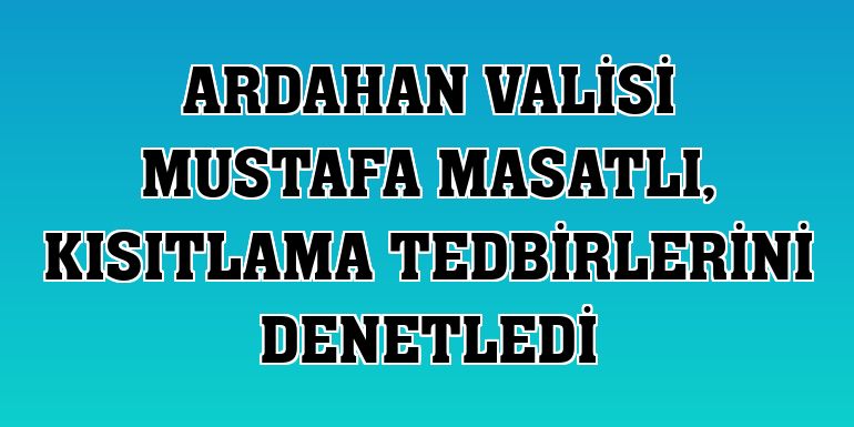 Ardahan Valisi Mustafa Masatlı, kısıtlama tedbirlerini denetledi