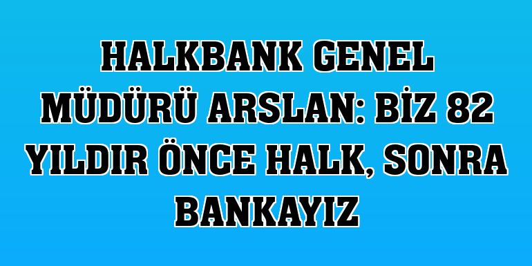 Halkbank Genel Müdürü Arslan: Biz 82 yıldır önce halk, sonra bankayız