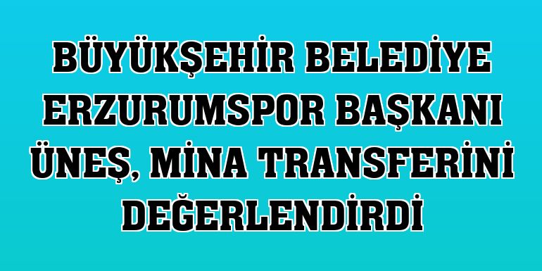 Büyükşehir Belediye Erzurumspor Başkanı Üneş, Mina transferini değerlendirdi
