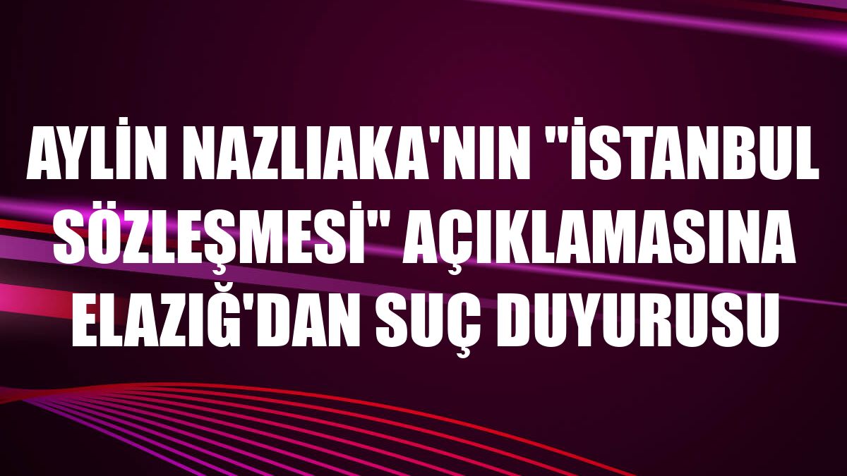 Aylin Nazlıaka'nın 'İstanbul Sözleşmesi' açıklamasına Elazığ'dan suç duyurusu