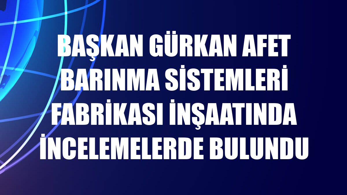 Başkan Gürkan Afet Barınma Sistemleri Fabrikası inşaatında incelemelerde bulundu