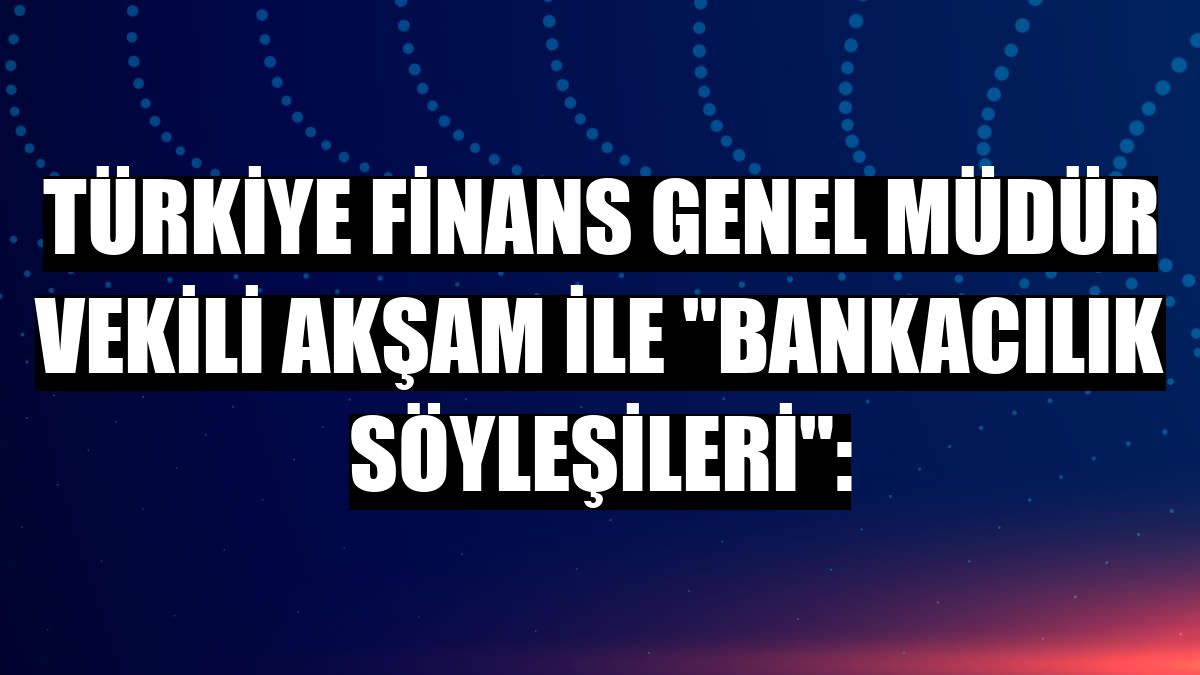 Türkiye Finans Genel Müdür Vekili Akşam ile 'Bankacılık Söyleşileri':