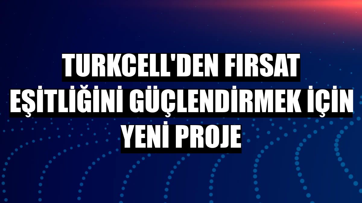 Turkcell'den fırsat eşitliğini güçlendirmek için yeni proje