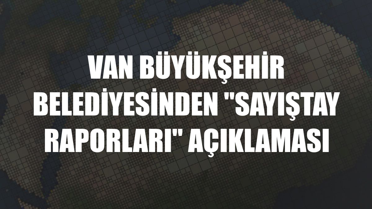 Van Büyükşehir Belediyesinden 'Sayıştay raporları' açıklaması
