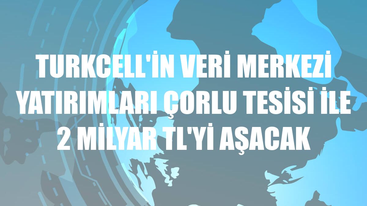 Turkcell'in veri merkezi yatırımları Çorlu tesisi ile 2 milyar TL'yi aşacak