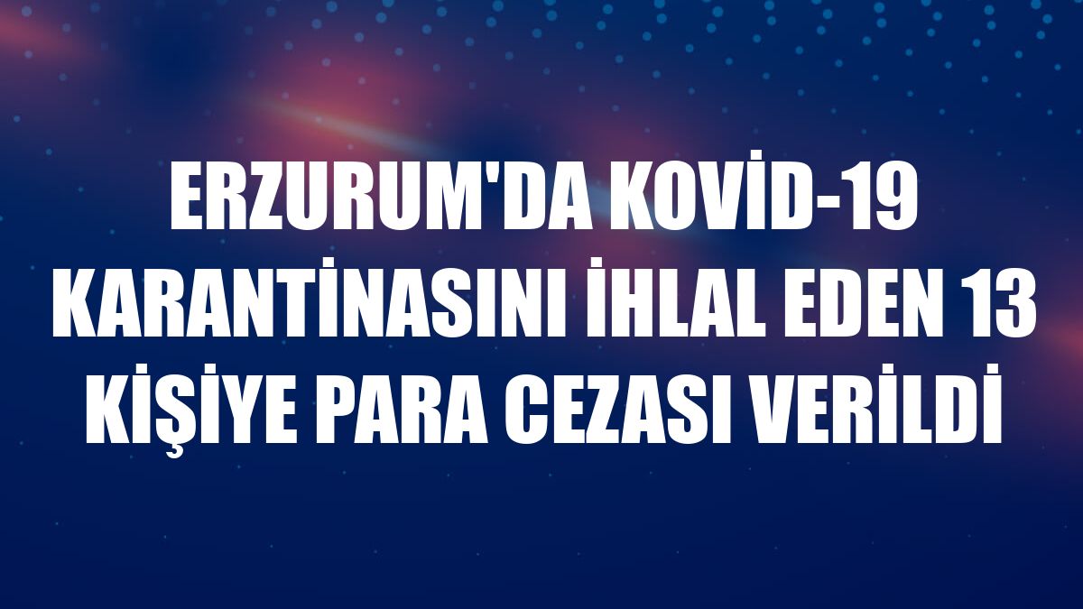 Erzurum'da Kovid-19 karantinasını ihlal eden 13 kişiye para cezası verildi