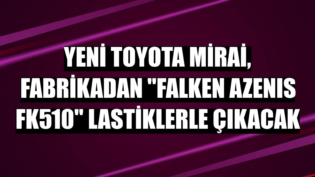 Yeni Toyota Mirai, fabrikadan 'FALKEN AZENIS FK510' lastiklerle çıkacak