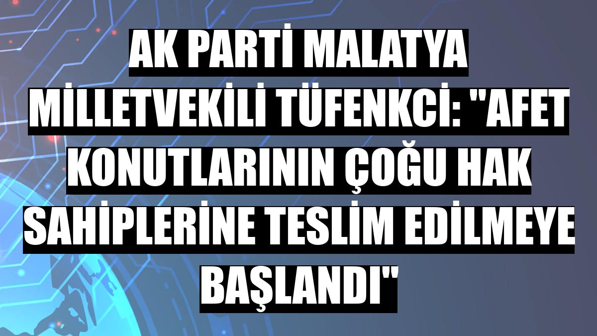 AK Parti Malatya Milletvekili Tüfenkci: 'Afet konutlarının çoğu hak sahiplerine teslim edilmeye başlandı'