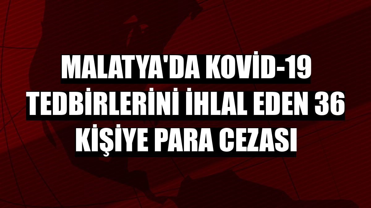 Malatya'da Kovid-19 tedbirlerini ihlal eden 36 kişiye para cezası
