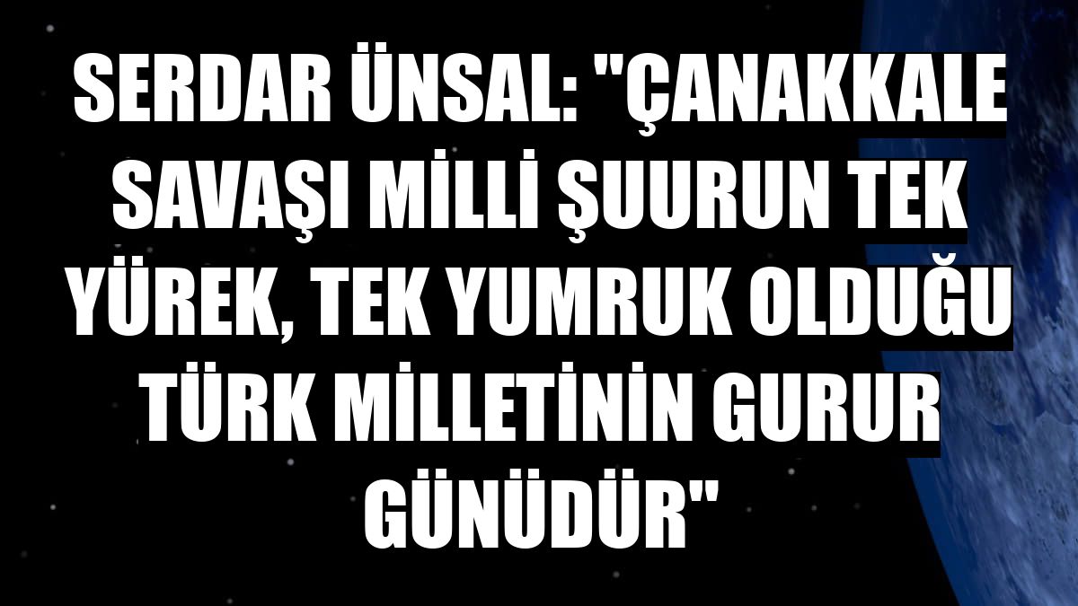 Serdar Ünsal: 'Çanakkale Savaşı milli şuurun tek yürek, tek yumruk olduğu Türk milletinin gurur günüdür'