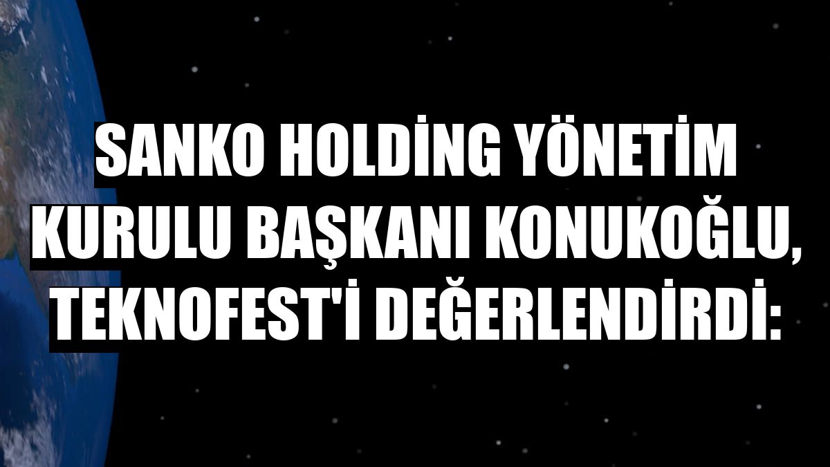 Sanko Holding Yönetim Kurulu Başkanı Konukoğlu, TEKNOFEST'i değerlendirdi: