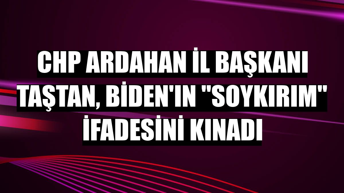 CHP Ardahan İl Başkanı Taştan, Biden'ın 'soykırım' ifadesini kınadı