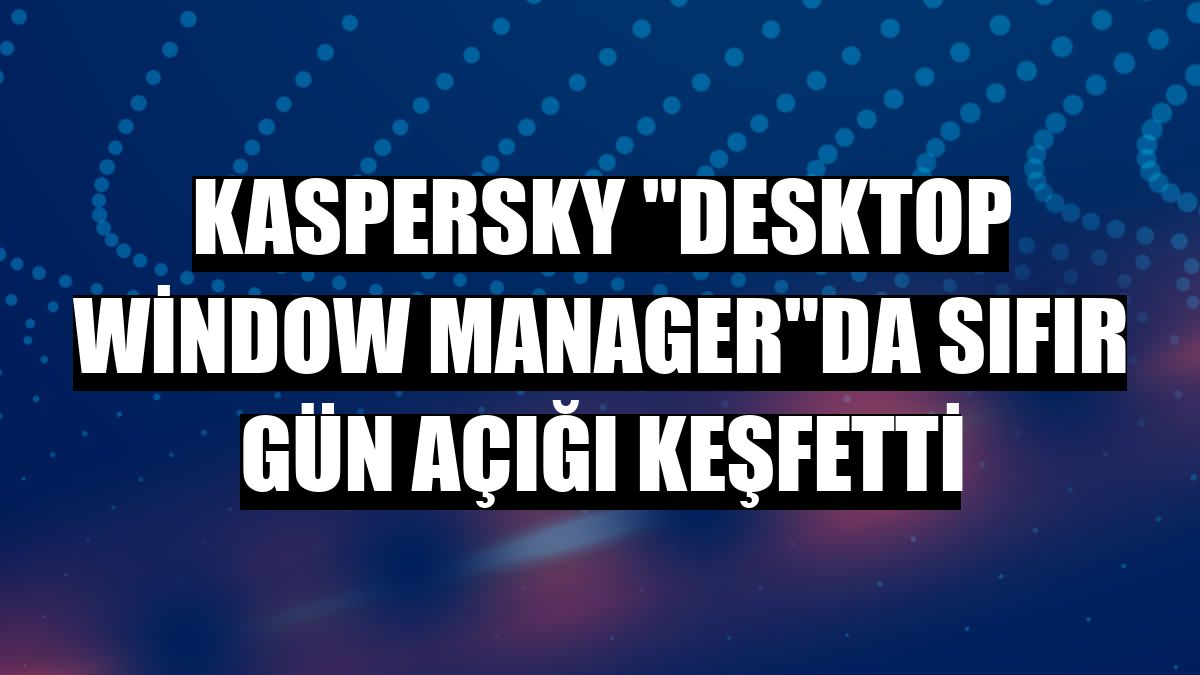 Kaspersky 'Desktop Window Manager'da sıfır gün açığı keşfetti