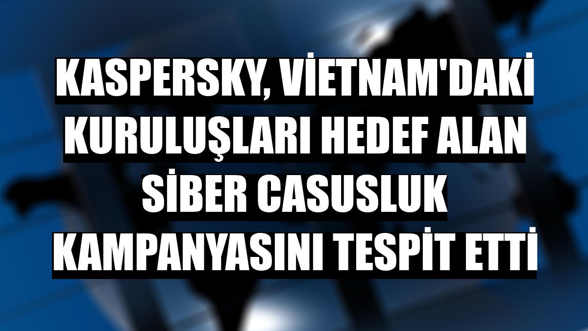 Kaspersky, Vietnam'daki kuruluşları hedef alan siber casusluk kampanyasını tespit etti