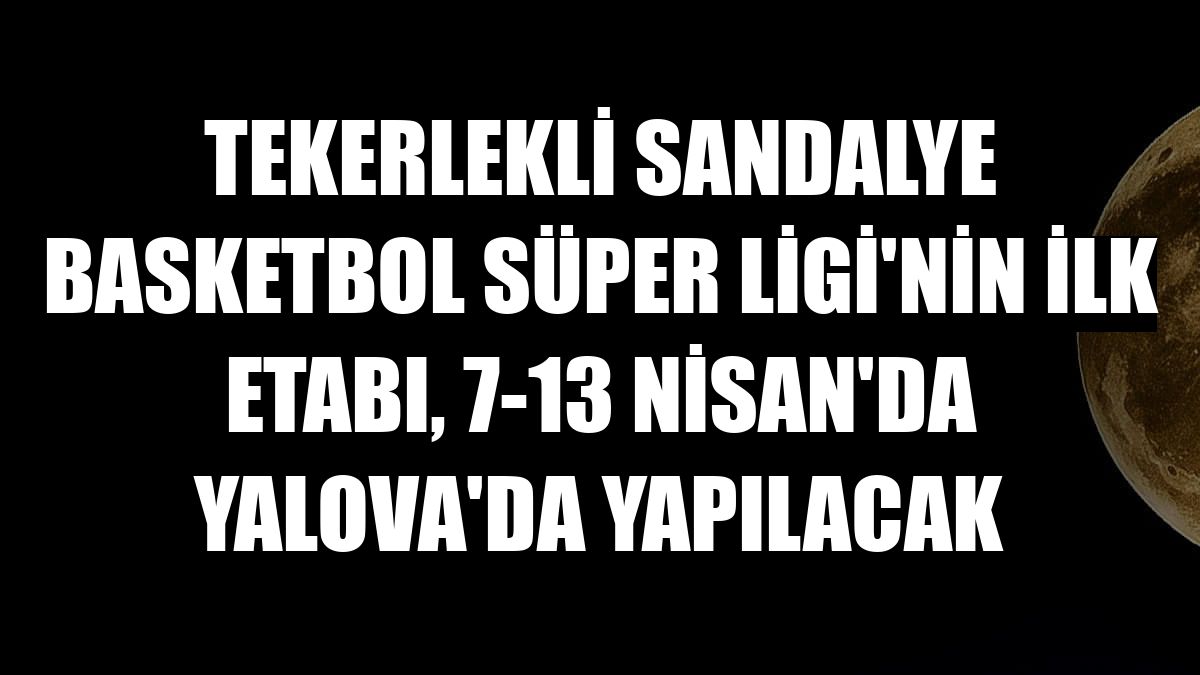 Tekerlekli Sandalye Basketbol Süper Ligi'nin ilk etabı, 7-13 Nisan'da Yalova'da yapılacak