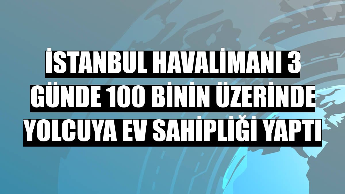 İstanbul Havalimanı 3 günde 100 binin üzerinde yolcuya ev sahipliği yaptı