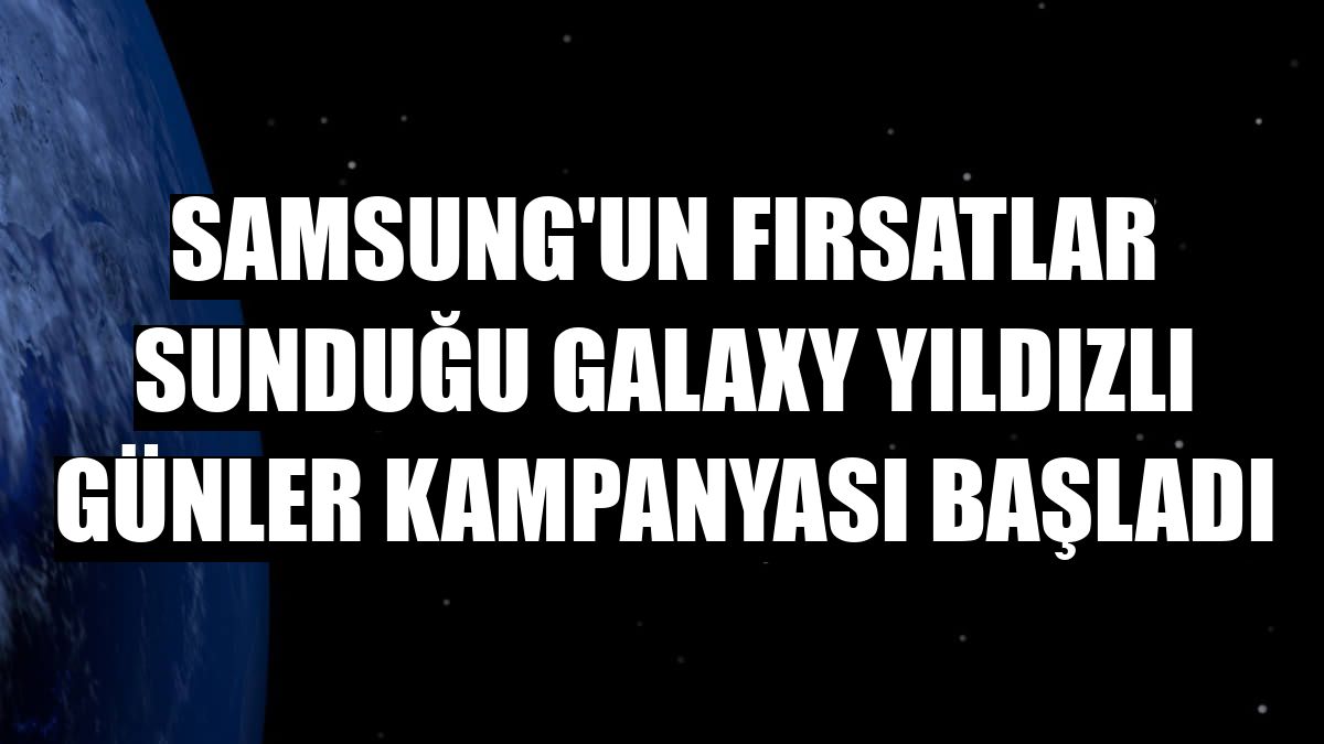 Samsung'un fırsatlar sunduğu Galaxy Yıldızlı Günler kampanyası başladı