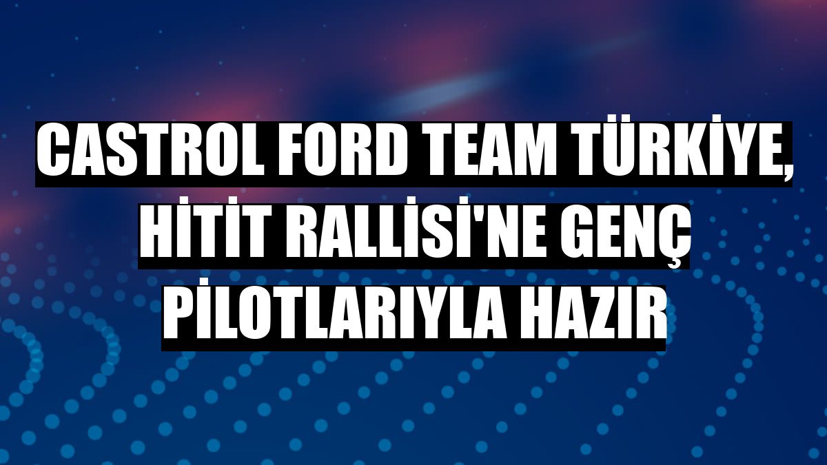Castrol Ford Team Türkiye, Hitit Rallisi'ne genç pilotlarıyla hazır