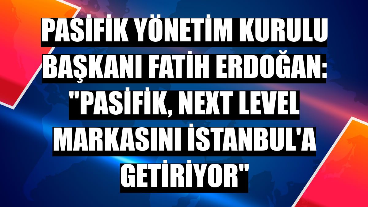 Pasifik Yönetim Kurulu Başkanı Fatih Erdoğan: 'Pasifik, Next Level markasını İstanbul'a getiriyor'