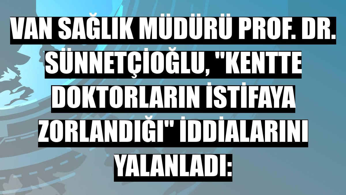 Van Sağlık Müdürü Prof. Dr. Sünnetçioğlu, 'kentte doktorların istifaya zorlandığı' iddialarını yalanladı:
