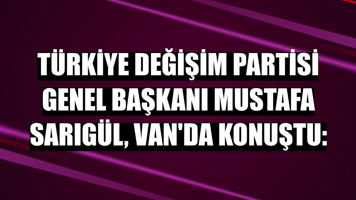 Türkiye Değişim Partisi Genel Başkanı Mustafa Sarıgül, Van'da konuştu: