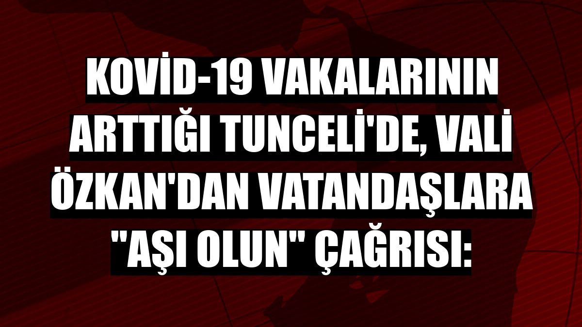 Kovid-19 vakalarının arttığı Tunceli'de, Vali Özkan'dan vatandaşlara 'aşı olun' çağrısı:
