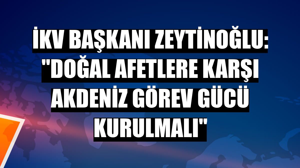 İKV Başkanı Zeytinoğlu: 'Doğal afetlere karşı Akdeniz görev gücü kurulmalı'