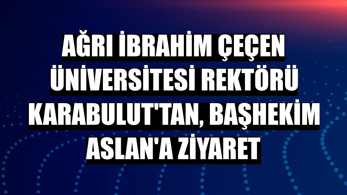 Ağrı İbrahim Çeçen Üniversitesi Rektörü Karabulut'tan, başhekim Aslan'a ziyaret