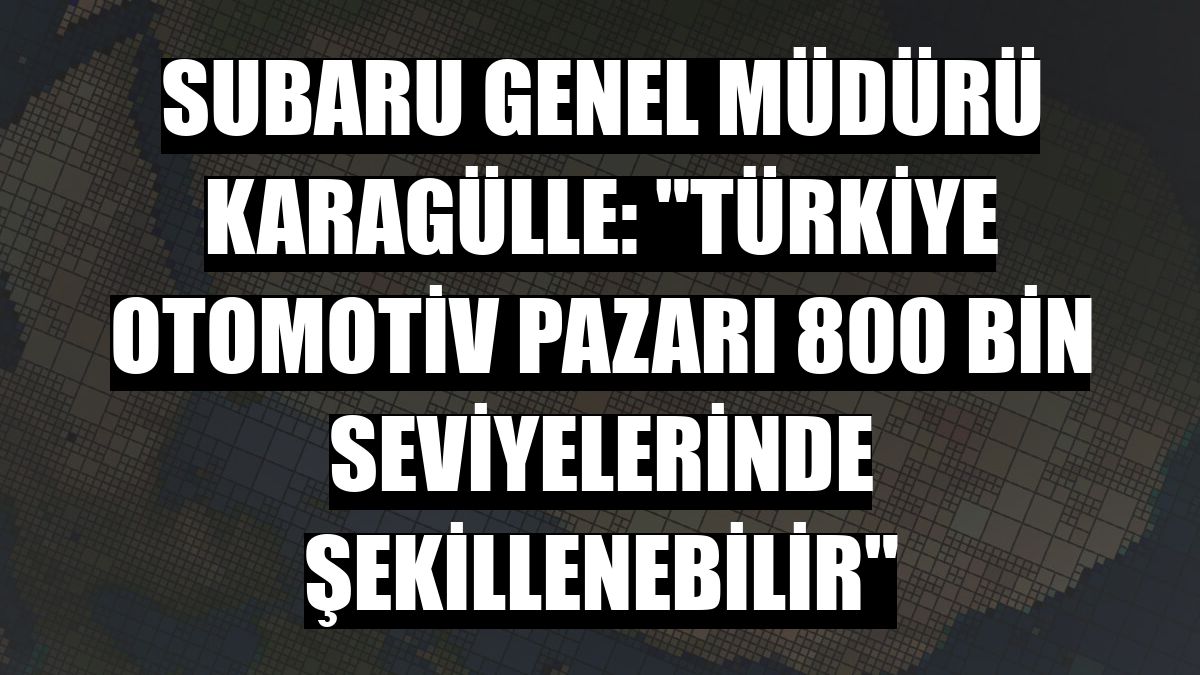 Subaru Genel Müdürü Karagülle: 'Türkiye otomotiv pazarı 800 bin seviyelerinde şekillenebilir'