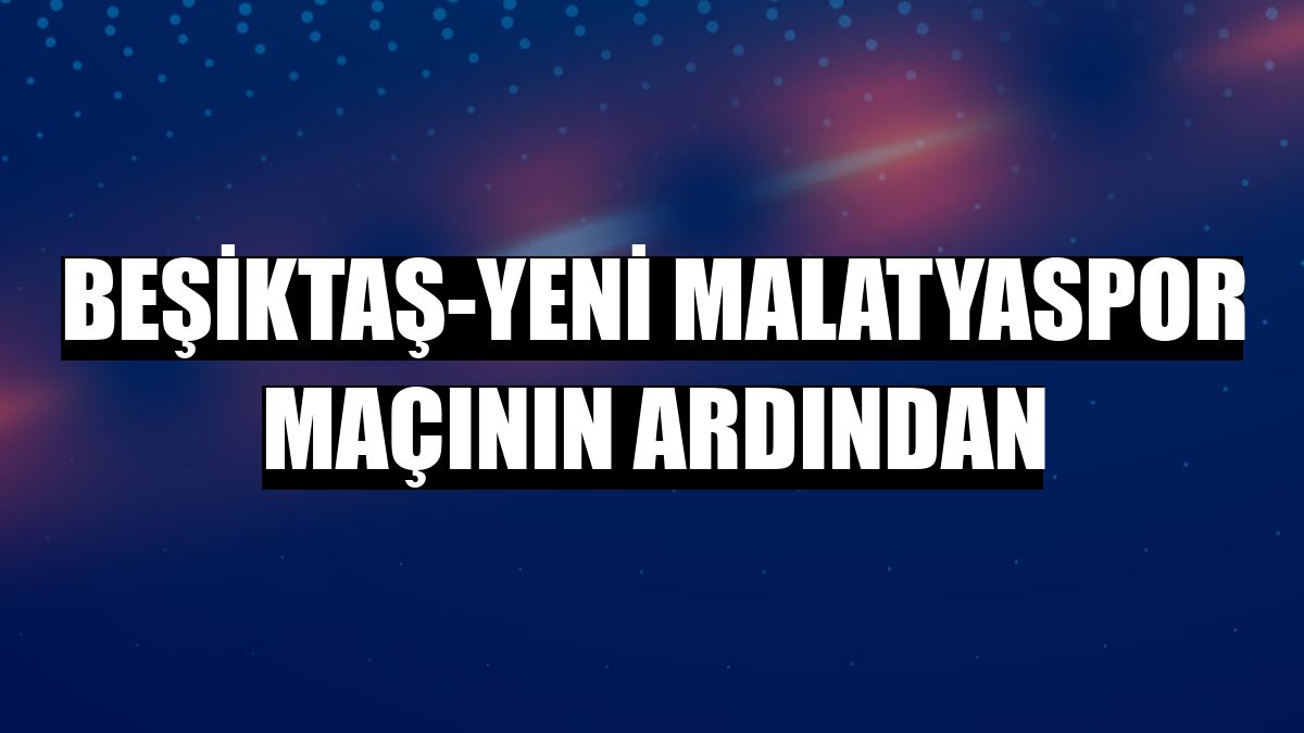 Beşiktaş-Yeni Malatyaspor maçının ardından