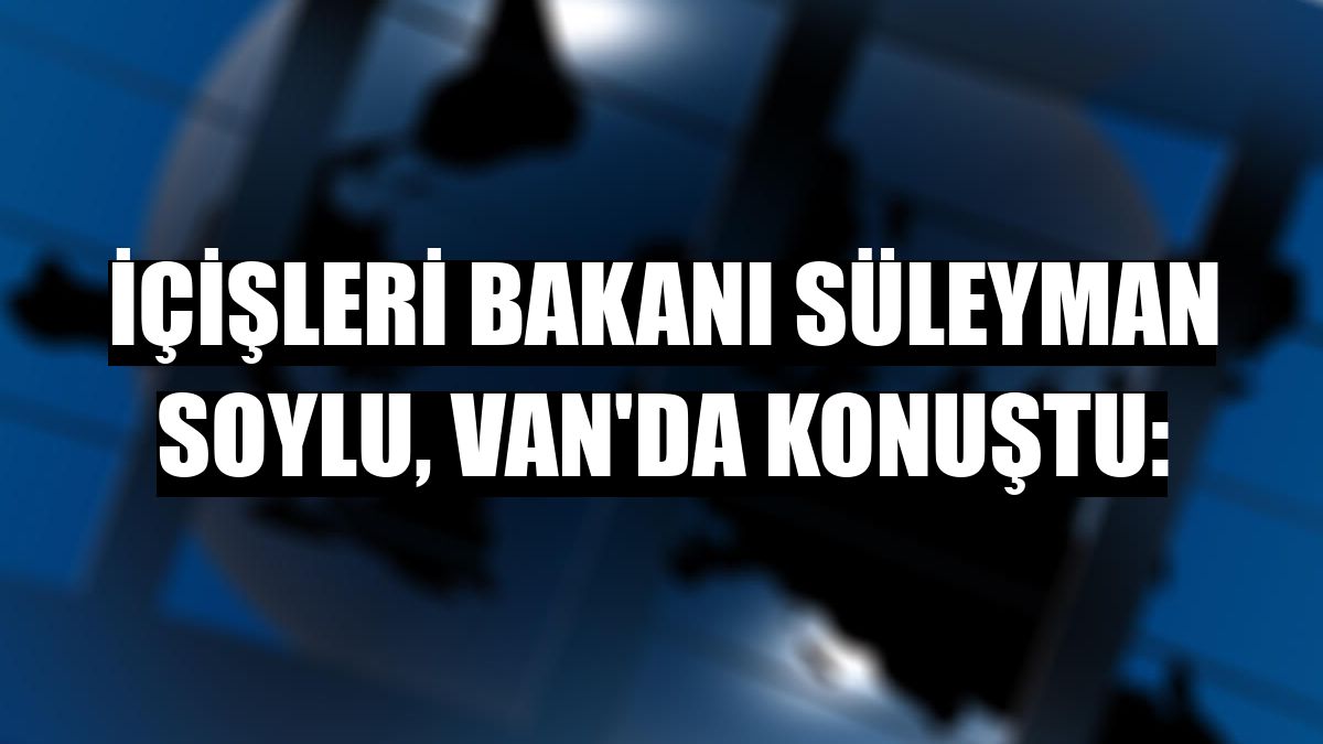 İçişleri Bakanı Süleyman Soylu, Van'da konuştu: