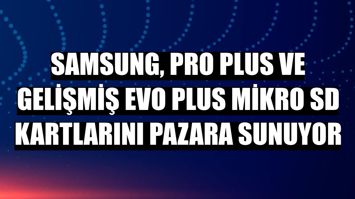 Samsung, PRO Plus ve gelişmiş EVO Plus mikro SD kartlarını pazara sunuyor
