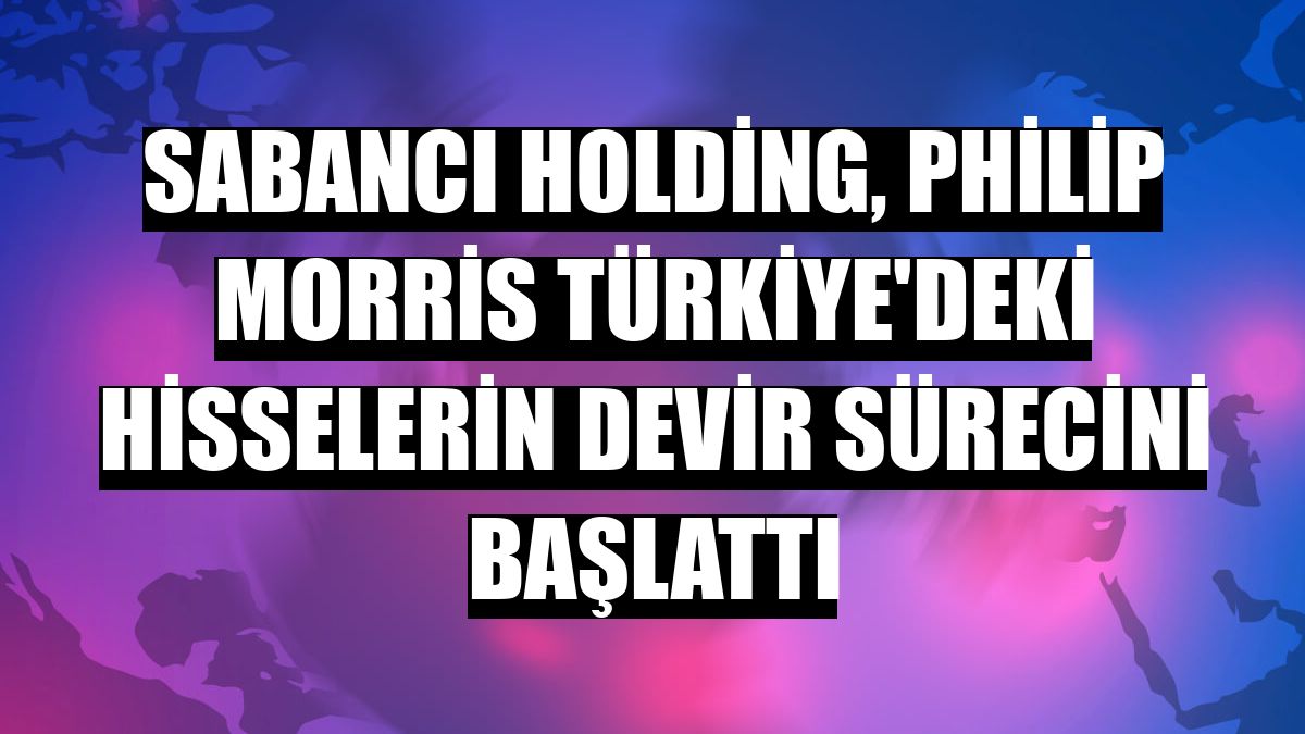 Sabancı Holding, Philip Morris Türkiye'deki hisselerin devir sürecini başlattı