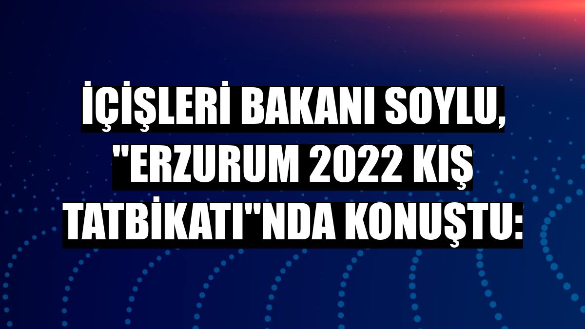 İçişleri Bakanı Soylu, 'Erzurum 2022 Kış Tatbikatı'nda konuştu: