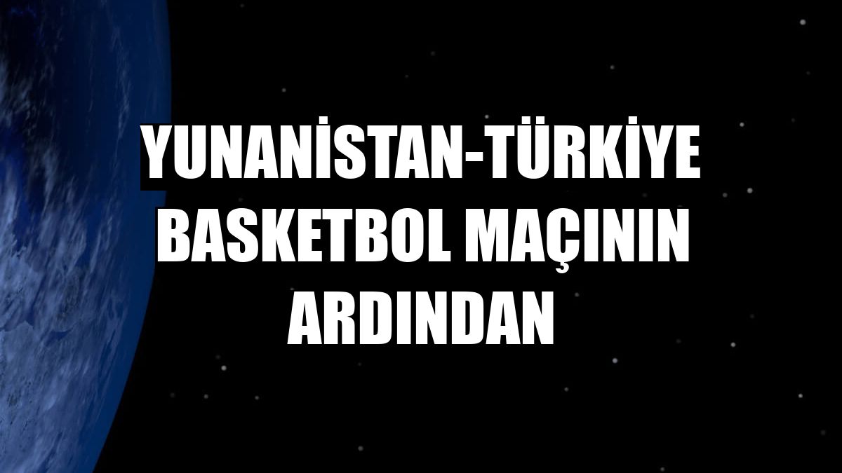 Yunanistan-Türkiye basketbol maçının ardından