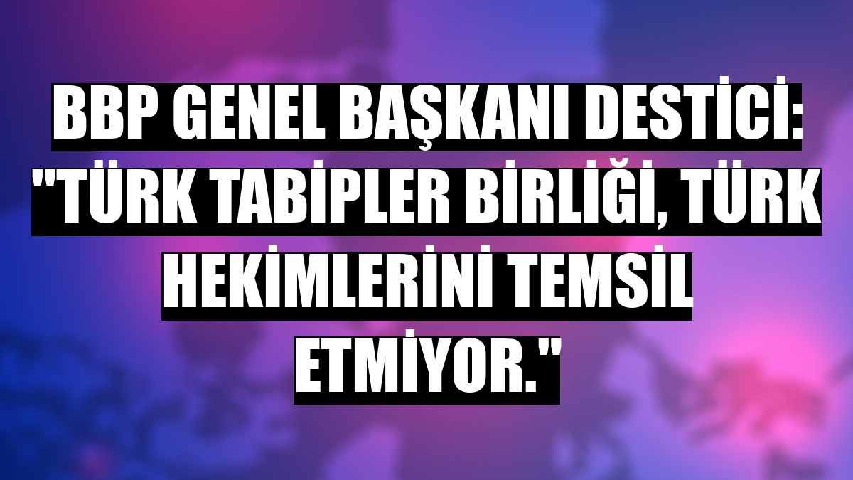 BBP Genel Başkanı Destici: 'Türk Tabipler Birliği, Türk hekimlerini temsil etmiyor.'