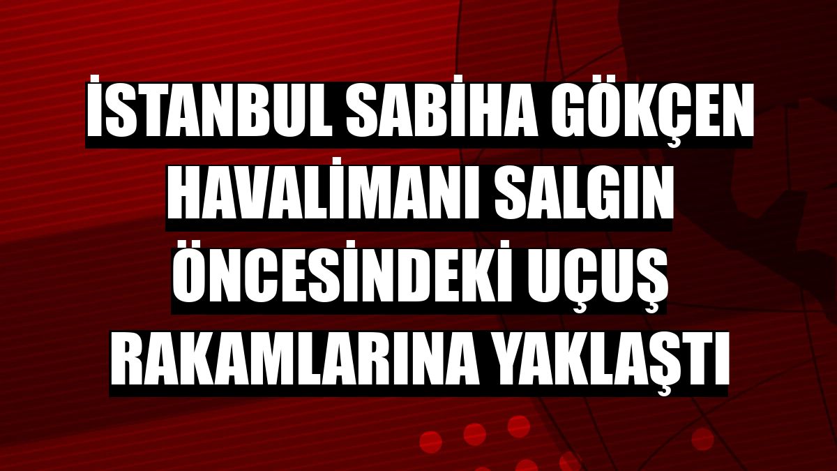 İstanbul Sabiha Gökçen Havalimanı salgın öncesindeki uçuş rakamlarına yaklaştı
