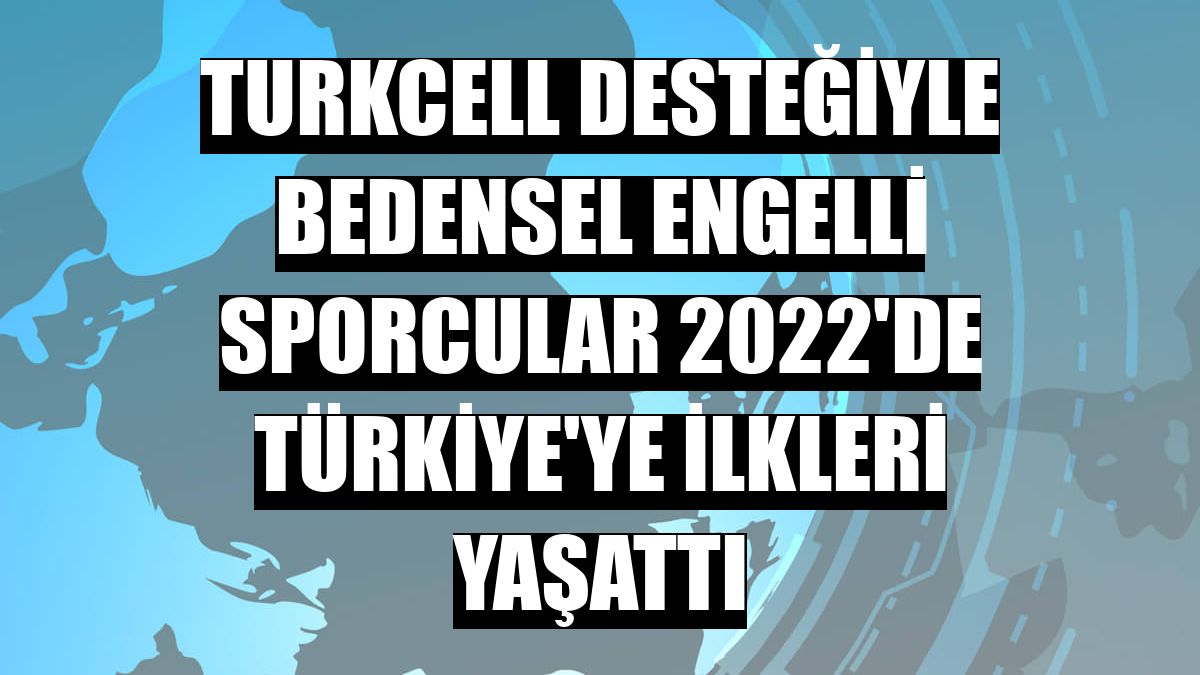 Turkcell desteğiyle bedensel engelli sporcular 2022'de Türkiye'ye ilkleri yaşattı