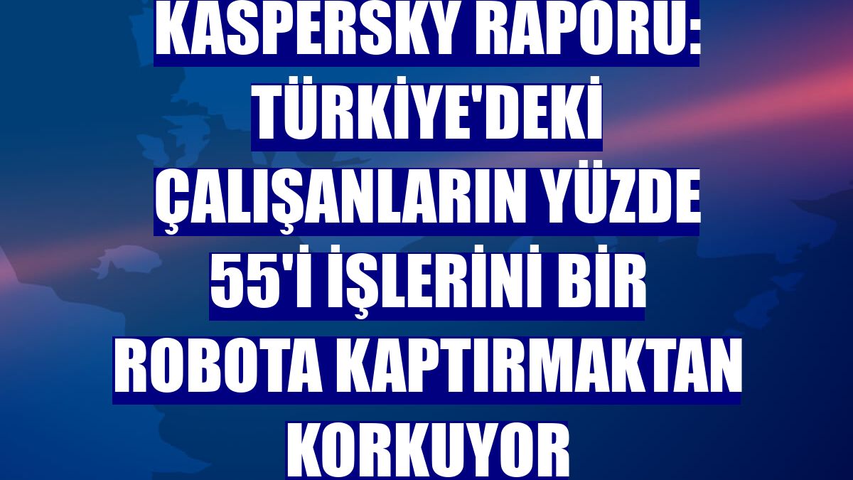 Kaspersky raporu: Türkiye'deki çalışanların yüzde 55'i işlerini bir robota kaptırmaktan korkuyor
