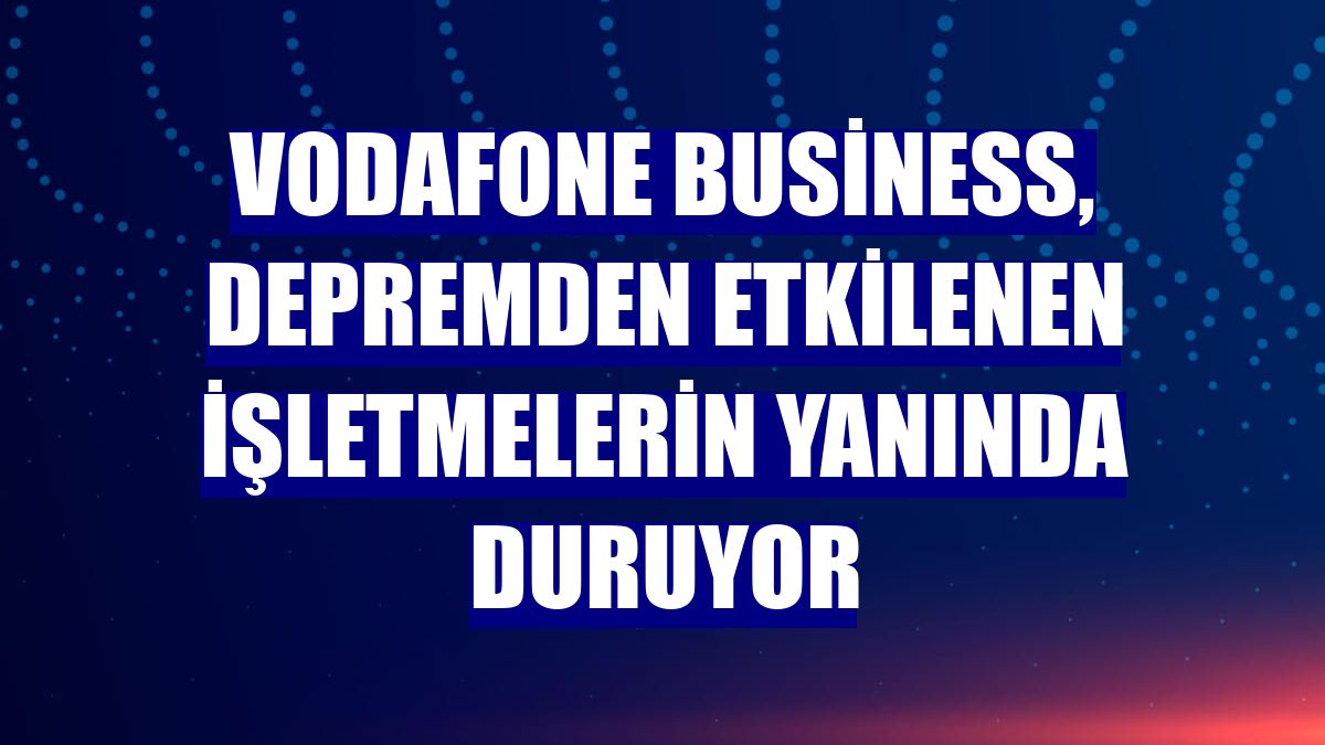 Vodafone Business, depremden etkilenen işletmelerin yanında duruyor