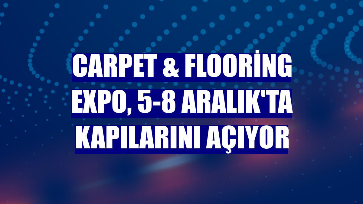 Carpet & Flooring Expo, 5-8 Aralık'ta kapılarını açıyor