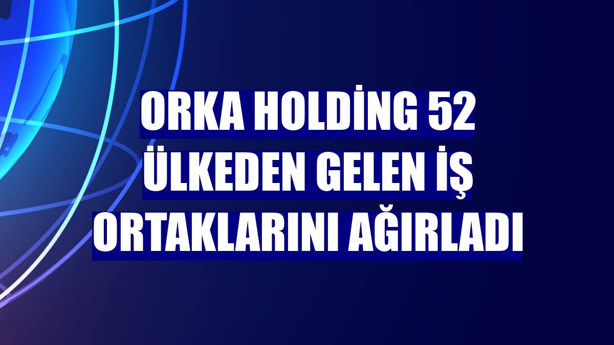Orka Holding 52 ülkeden gelen iş ortaklarını ağırladı
