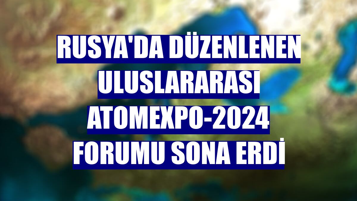 Rusya'da düzenlenen Uluslararası ATOMEXPO-2024 Forumu sona erdi