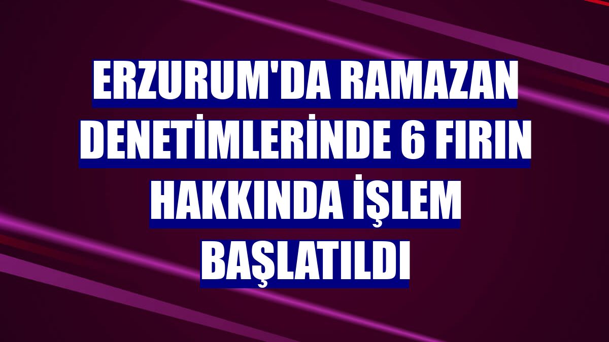 Erzurum'da ramazan denetimlerinde 6 fırın hakkında işlem başlatıldı