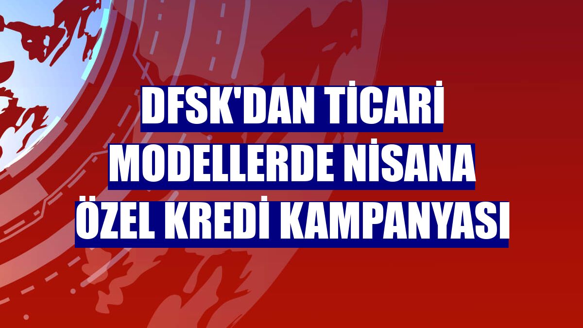 DFSK'dan ticari modellerde nisana özel kredi kampanyası