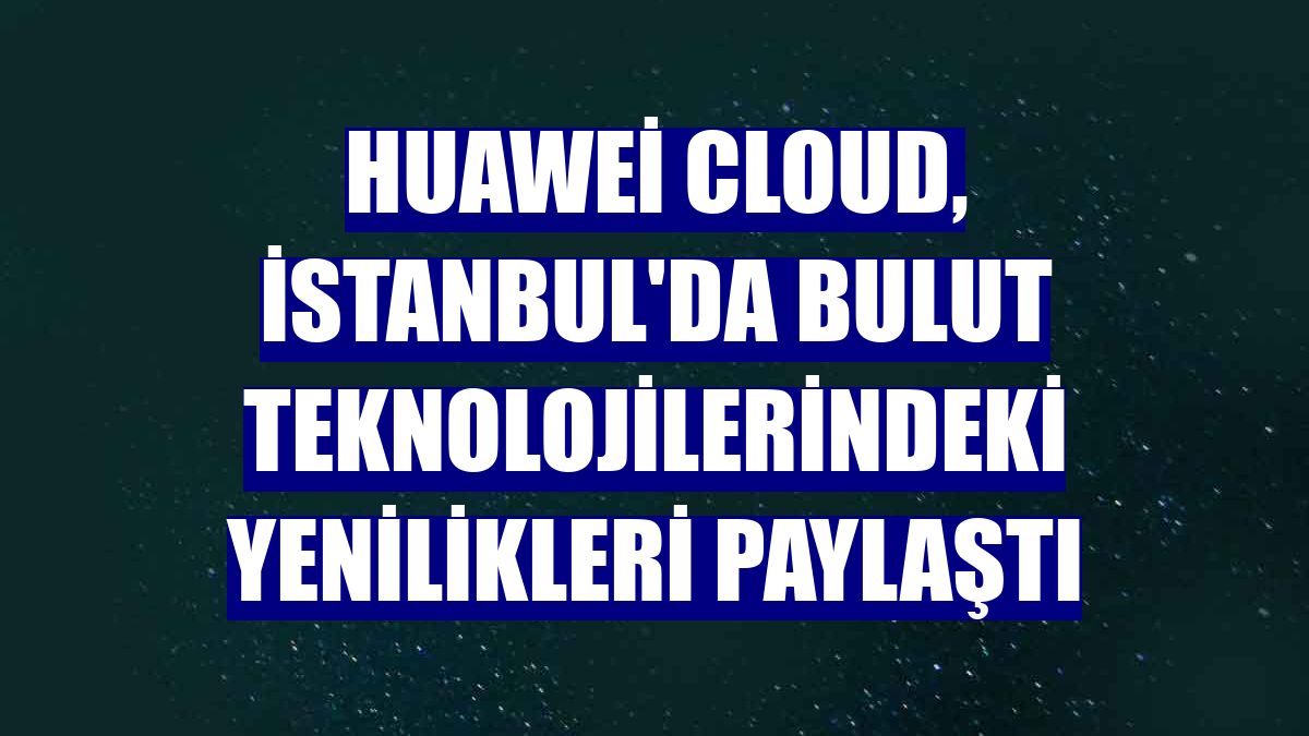 Huawei Cloud, İstanbul'da bulut teknolojilerindeki yenilikleri paylaştı