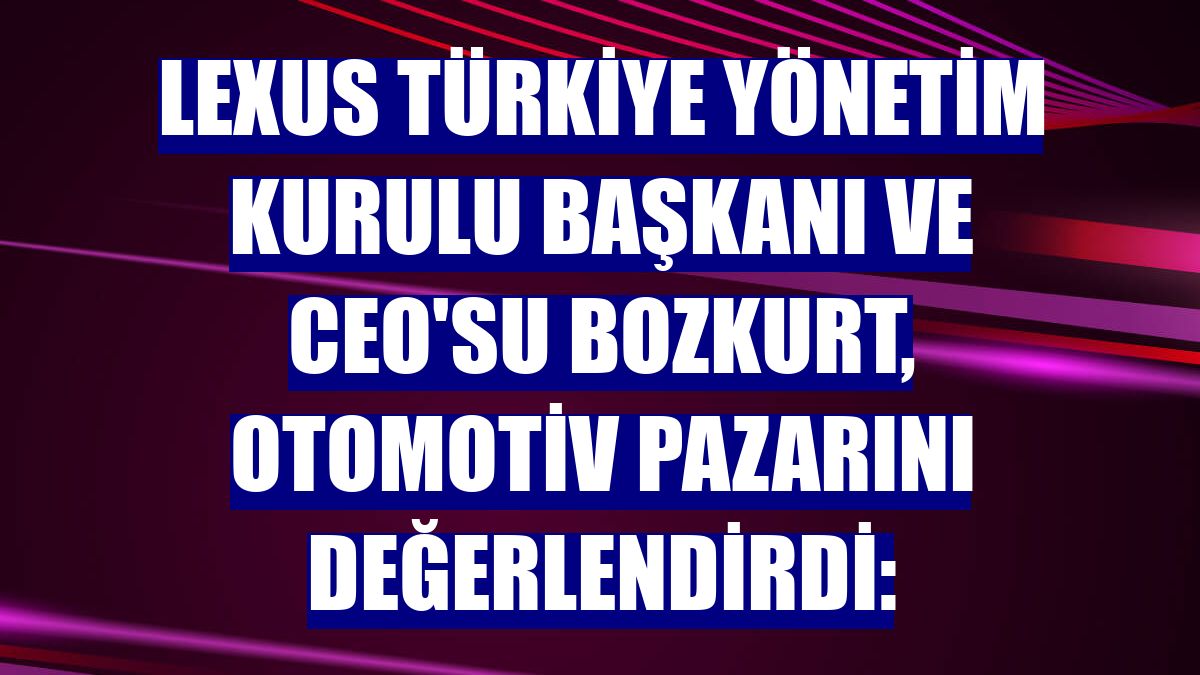 Lexus Türkiye Yönetim Kurulu Başkanı ve CEO'su Bozkurt, otomotiv pazarını değerlendirdi: