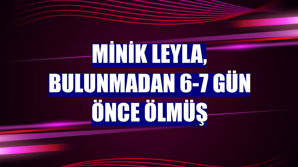 Minik Leyla, bulunmadan 6-7 gün önce ölmüş