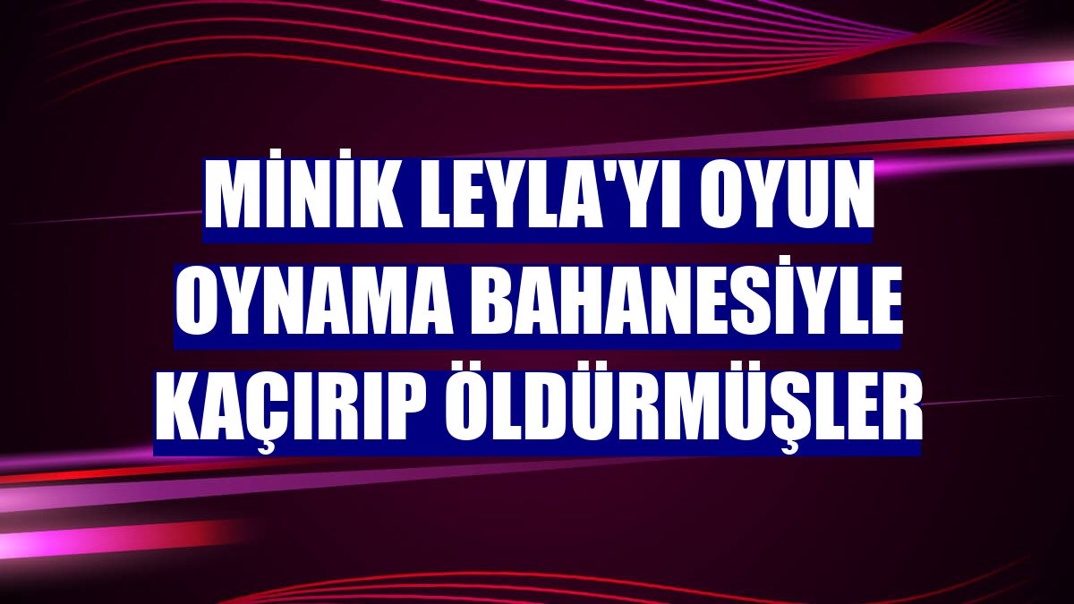 Minik Leyla'yı oyun oynama bahanesiyle kaçırıp öldürmüşler