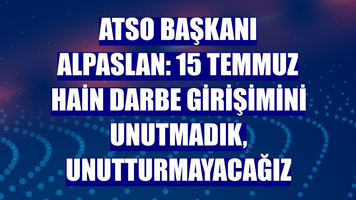 ATSO Başkanı Alpaslan: 15 Temmuz Hain Darbe Girişimini Unutmadık, Unutturmayacağız